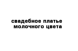 свадебное платье  молочного цвета